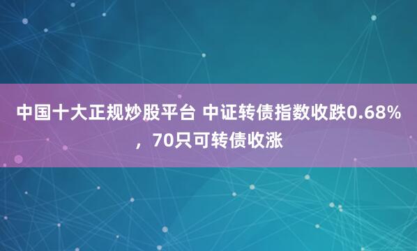 中国十大正规炒股平台 中证转债指数收跌0.68%，70只可转债收涨