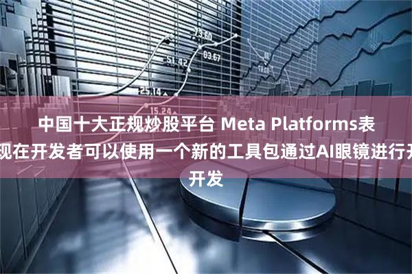 中国十大正规炒股平台 Meta Platforms表示 现在开发者可以使用一个新的工具包通过AI眼镜进行开发