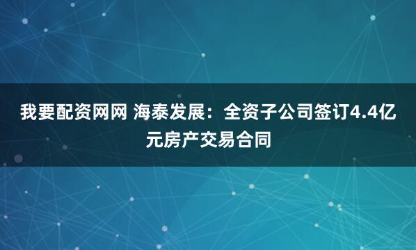我要配资网网 海泰发展：全资子公司签订4.4亿元房产交易合同