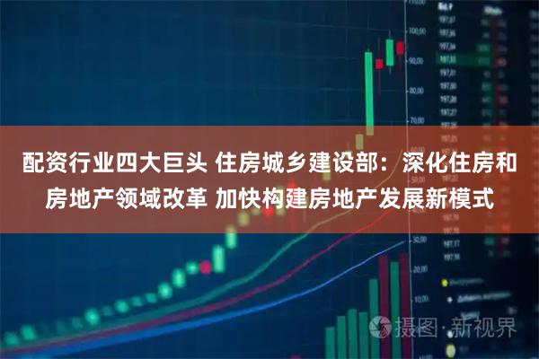 配资行业四大巨头 住房城乡建设部：深化住房和房地产领域改革 加快构建房地产发展新模式