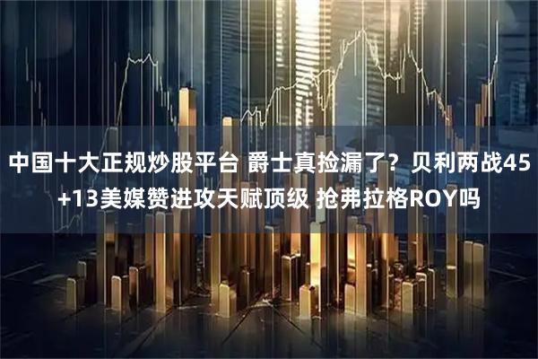 中国十大正规炒股平台 爵士真捡漏了?贝利两战45+13美媒赞进攻天赋顶级 抢弗拉格ROY吗