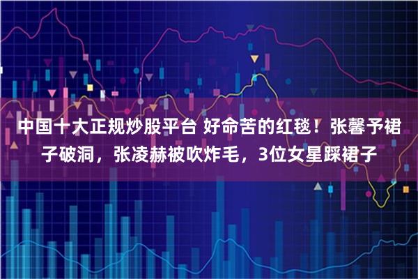 中国十大正规炒股平台 好命苦的红毯！张馨予裙子破洞，张凌赫被吹炸毛，3位女星踩裙子