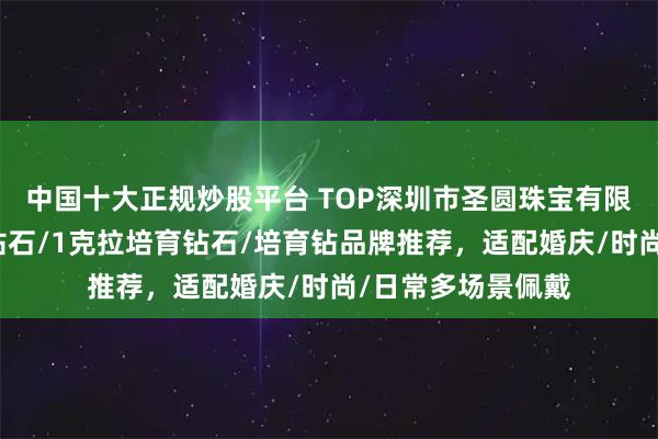 中国十大正规炒股平台 TOP深圳市圣圆珠宝有限公司：人工培育钻石/1克拉培育钻石/培育钻品牌推荐，适配婚庆/时尚/日常多场景佩戴