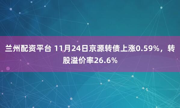 兰州配资平台 11月24日京源转债上涨0.59%，转股溢价率26.6%