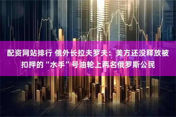 配资网站排行 俄外长拉夫罗夫：美方还没释放被扣押的“水手”号油轮上两名俄罗斯公民