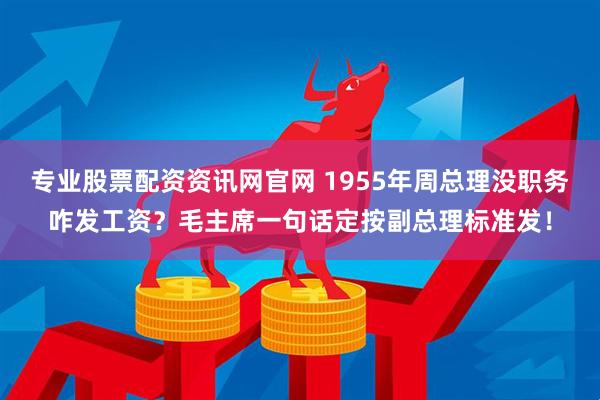 专业股票配资资讯网官网 1955年周总理没职务咋发工资？毛主席一句话定按副总理标准发！