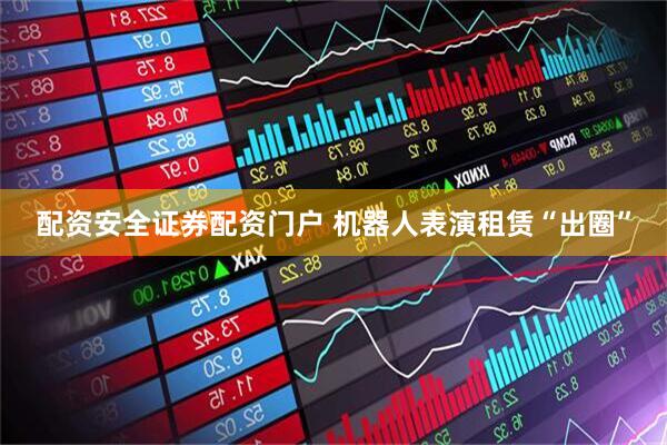 配资安全证券配资门户 机器人表演租赁“出圈”