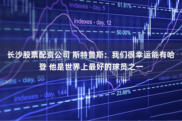 长沙股票配资公司 斯特鲁斯：我们很幸运能有哈登 他是世界上最好的球员之一