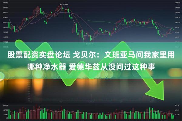 股票配资实盘论坛 戈贝尔：文班亚马问我家里用哪种净水器 爱德华兹从没问过这种事