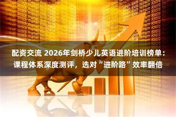 配资交流 2026年剑桥少儿英语进阶培训榜单：课程体系深度测评，选对“进阶路”效率翻倍