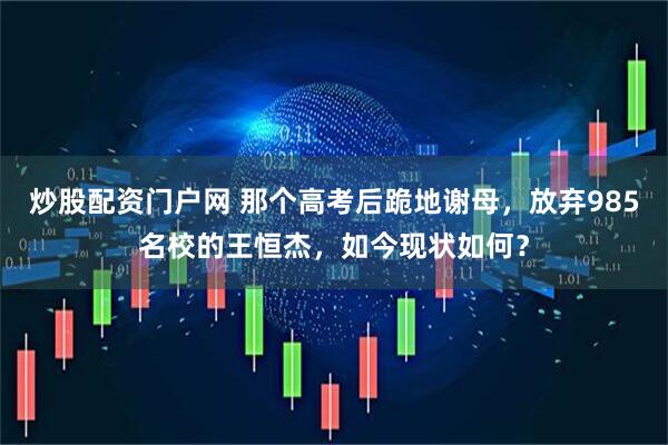炒股配资门户网 那个高考后跪地谢母，放弃985名校的王恒杰，如今现状如何？