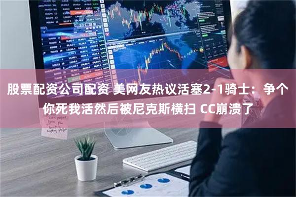股票配资公司配资 美网友热议活塞2-1骑士：争个你死我活然后被尼克斯横扫 CC崩溃了