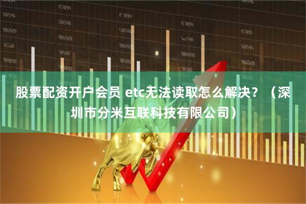 股票配资开户会员 etc无法读取怎么解决？（深圳市分米互联科技有限公司）