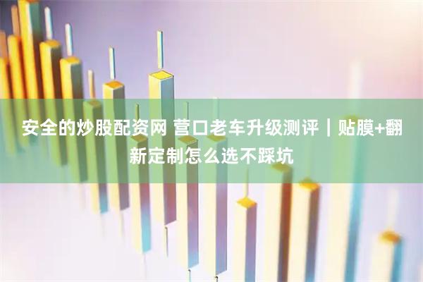 安全的炒股配资网 营口老车升级测评｜贴膜+翻新定制怎么选不踩坑