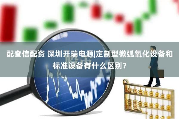 配查信配资 深圳开瑞电源|定制型微弧氧化设备和标准设备有什么区别？