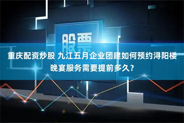 重庆配资炒股 九江五月企业团建如何预约浔阳楼晚宴服务需要提前多久？