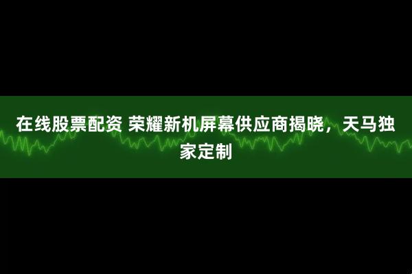 在线股票配资 荣耀新机屏幕供应商揭晓，天马独家定制