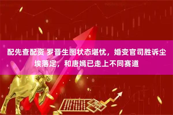 配先查配资 罗晋生图状态堪忧，婚变官司胜诉尘埃落定，和唐嫣已走上不同赛道