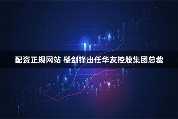配资正规网站 楼剑锋出任华友控股集团总裁