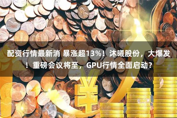 配资行情最新消 暴涨超13%！沐曦股份，大爆发！重磅会议将至，GPU行情全面启动？