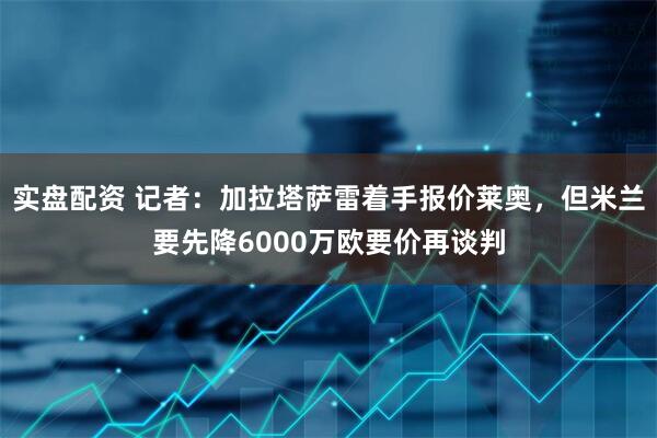 实盘配资 记者：加拉塔萨雷着手报价莱奥，但米兰要先降6000万欧要价再谈判