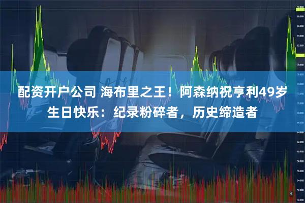 配资开户公司 海布里之王！阿森纳祝亨利49岁生日快乐：纪录粉碎者，历史缔造者