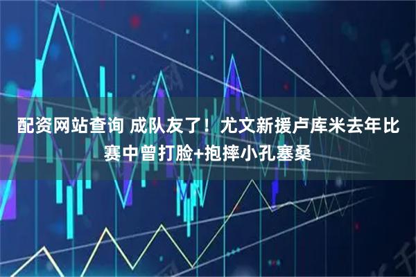 配资网站查询 成队友了！尤文新援卢库米去年比赛中曾打脸+抱摔小孔塞桑