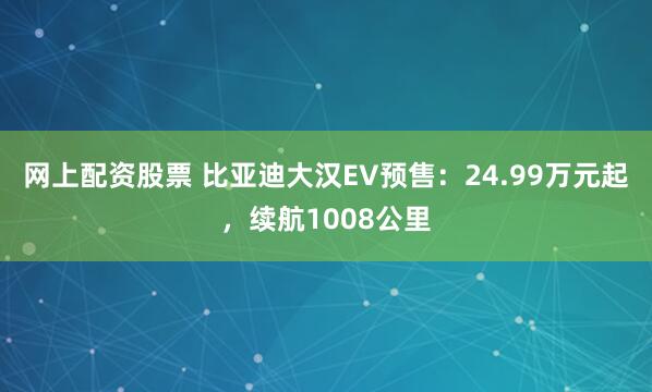 网上配资股票 比亚迪大汉EV预售：24.99万元起，续航1008公里