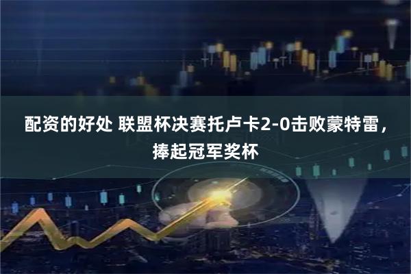 配资的好处 联盟杯决赛托卢卡2-0击败蒙特雷，捧起冠军奖杯
