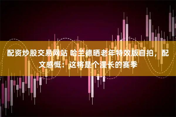 配资炒股交易网站 哈兰德晒老年特效版自拍，配文感慨：这将是个漫长的赛季