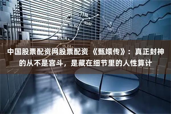 中国股票配资网股票配资 《甄嬛传》：真正封神的从不是宫斗，是藏在细节里的人性算计
