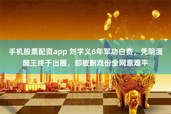 手机股票配资app 刘学义6年军功白费，凭阴湿醋王终于出圈，却被删戏份全网意难平